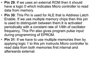 • Pin 29: If we uses an external ROM then it should
have a logic 0 which indicates Micro controller to read
data from memory.
• Pin 30: This Pin is used for ALE that is Address Latch
Enable. If we use multiple memory chips then this pin
is used to distinguish between them.It is activated
periodically with a constant rate of 1/6th of oscillator
frequency. This Pin also gives program pulse input
during programming of EPROM.
• Pin 31: If we have to use multiple memories then by
applying logic 1 to this pin instructs Micro controller to
read data from both memories first internal and
afterwards external.
 