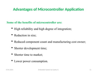 19.01.2025 Embedded System by Gadisa A. 11
Advantages of Microcontroller Application
Some of the benefits of microcontroller are:
 High reliability and high degree of integration;
 Reduction in size;
 Reduced component count and manufacturing cost owner;
 Shorter development time;
 Shorter time to market;
 Lower power consumption.
 