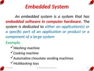19.01.2025 Embedded System by Gadisa A. 21
Embedded System
An embedded system is a system that has
embedded software in computer hardware. The
system is dedicated to either an application(s) or
a specific part of an application or product or a
component of a large system
Example.
Washing machine
Cooking machine
Automative chocolate vending machines
Multitasking toys
 