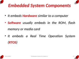 19.01.2025 Embedded System by Gadisa A. 23
Embedded System Components
• It embeds Hardware similar to a computer
• Software usually embeds in the ROM, flash
memory or media card
• It embeds a Real Time Operation System
(RTOS)
 