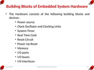 19.01.2025 Embedded System by Gadisa A. 25
Building Blocks of Embedded System Hardware
• The Hardware consists of the following building blocks and
devices:
• Power source
• Clock Oscillator and Clocking Units
• System Timer
• Real Time Cock
• Reset Circuit
• Power Up Reset
• Memory
• I/O ports
• I/O buses
• I/O Interfaces
 