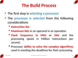 19.01.2025 Embedded System by Gadisa A. 26
The Build Process
• The first step is selecting a processor
• The processor is selected from the following
considerations
 Instruction Set
 Maximum bits in an operand in an operation
 Clock frequency in MHz or GHz and the
processing speed in Million Instructions per
second.
 Processor ability to solve the complex algorithms
used in meeting the deadlines for their processing
 