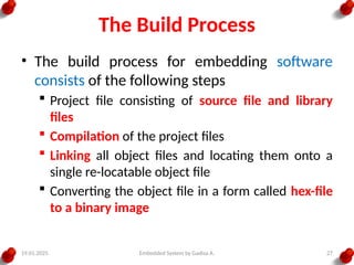 19.01.2025 Embedded System by Gadisa A. 27
The Build Process
• The build process for embedding software
consists of the following steps
 Project file consisting of source file and library
files
 Compilation of the project files
 Linking all object files and locating them onto a
single re-locatable object file
 Converting the object file in a form called hex-file
to a binary image
 
