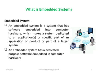 19.01.2025 Embedded System by Gadisa A. 3
What is Embedded System?
Embedded System:-
 An embedded system is a system that has
software embedded into computer
hardware, which makes a system dedicated
to an application(s) or specific part of an
application or product or part of a larger
system.
 An embedded system has a dedicated
purpose software embedded in computer
hardware
 