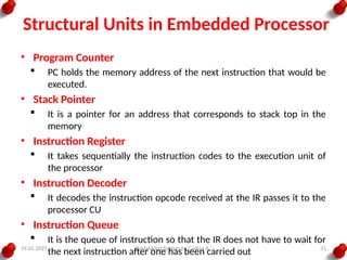 19.01.2025 Embedded System by Gadisa A. 31
Structural Units in Embedded Processor
• Program Counter
 PC holds the memory address of the next instruction that would be
executed.
• Stack Pointer
 It is a pointer for an address that corresponds to stack top in the
memory
• Instruction Register
 It takes sequentially the instruction codes to the execution unit of
the processor
• Instruction Decoder
 It decodes the instruction opcode received at the IR passes it to the
processor CU
• Instruction Queue
 It is the queue of instruction so that the IR does not have to wait for
the next instruction after one has been carried out
 