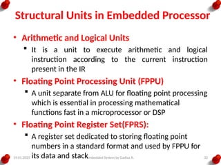 19.01.2025 Embedded System by Gadisa A. 32
Structural Units in Embedded Processor
• Arithmetic and Logical Units
 It is a unit to execute arithmetic and logical
instruction according to the current instruction
present in the IR
• Floating Point Processing Unit (FPPU)
 A unit separate from ALU for floating point processing
which is essential in processing mathematical
functions fast in a microprocessor or DSP
• Floating Point Register Set(FPRS):
 A register set dedicated to storing floating point
numbers in a standard format and used by FPPU for
its data and stack
 