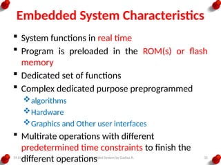 19.01.2025 Embedded System by Gadisa A. 35
Embedded System Characteristics
 System functions in real time
 Program is preloaded in the ROM(s) or flash
memory
 Dedicated set of functions
 Complex dedicated purpose preprogrammed
algorithms
Hardware
Graphics and Other user interfaces
 Multirate operations with different
predetermined time constraints to finish the
different operations
 