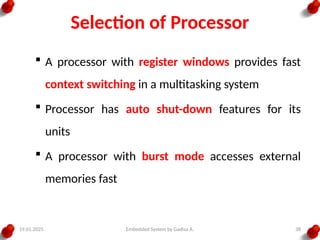 19.01.2025 Embedded System by Gadisa A. 38
Selection of Processor
 A processor with register windows provides fast
context switching in a multitasking system
 Processor has auto shut-down features for its
units
 A processor with burst mode accesses external
memories fast
 