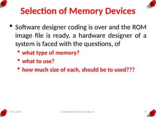19.01.2025 Embedded System by Gadisa A. 39
Selection of Memory Devices
 Software designer coding is over and the ROM
image file is ready, a hardware designer of a
system is faced with the questions, of
 what type of memory?
 what to use?
 how much size of each, should be to used???
 