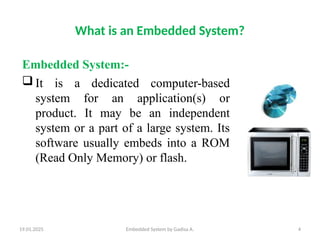 19.01.2025 Embedded System by Gadisa A. 4
What is an Embedded System?
Embedded System:-
 It is a dedicated computer-based
system for an application(s) or
product. It may be an independent
system or a part of a large system. Its
software usually embeds into a ROM
(Read Only Memory) or flash.
 