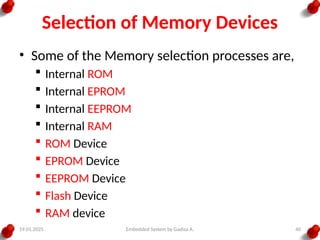 19.01.2025 Embedded System by Gadisa A. 40
Selection of Memory Devices
• Some of the Memory selection processes are,
 Internal ROM
 Internal EPROM
 Internal EEPROM
 Internal RAM
 ROM Device
 EPROM Device
 EEPROM Device
 Flash Device
 RAM device
 
