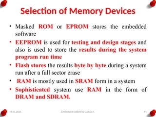 19.01.2025 Embedded System by Gadisa A. 41
Selection of Memory Devices
• Masked ROM or EPROM stores the embedded
software
• EEPROM is used for testing and design stages and
also is used to store the results during the system
program run time
• Flash stores the results byte by byte during a system
run after a full sector erase
• RAM is mostly used in SRAM form in a system
• Sophisticated system use RAM in the form of
DRAM and SDRAM.
 