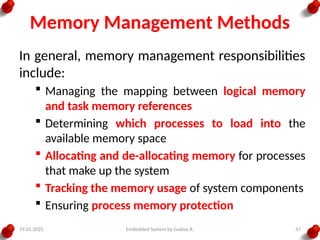 19.01.2025 Embedded System by Gadisa A. 47
Memory Management Methods
In general, memory management responsibilities
include:
 Managing the mapping between logical memory
and task memory references
 Determining which processes to load into the
available memory space
 Allocating and de-allocating memory for processes
that make up the system
 Tracking the memory usage of system components
 Ensuring process memory protection
 