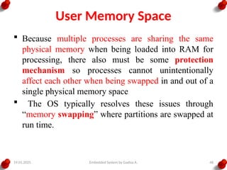 19.01.2025 Embedded System by Gadisa A. 48
User Memory Space
 Because multiple processes are sharing the same
physical memory when being loaded into RAM for
processing, there also must be some protection
mechanism so processes cannot unintentionally
affect each other when being swapped in and out of a
single physical memory space
 The OS typically resolves these issues through
“memory swapping” where partitions are swapped at
run time.
 