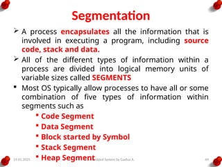 19.01.2025 Embedded System by Gadisa A. 49
Segmentation
 A process encapsulates all the information that is
involved in executing a program, including source
code, stack and data.
 All of the different types of information within a
process are divided into logical memory units of
variable sizes called SEGMENTS
 Most OS typically allow processes to have all or some
combination of five types of information within
segments such as
 Code Segment
 Data Segment
 Block started by Symbol
 Stack Segment
 Heap Segment
 