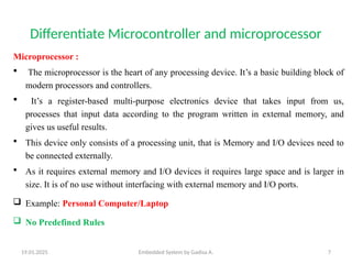 19.01.2025 Embedded System by Gadisa A. 7
Differentiate Microcontroller and microprocessor
Microprocessor :
 The microprocessor is the heart of any processing device. It’s a basic building block of
modern processors and controllers.
 It’s a register-based multi-purpose electronics device that takes input from us,
processes that input data according to the program written in external memory, and
gives us useful results.
 This device only consists of a processing unit, that is Memory and I/O devices need to
be connected externally.
 As it requires external memory and I/O devices it requires large space and is larger in
size. It is of no use without interfacing with external memory and I/O ports.
 Example: Personal Computer/Laptop
 No Predefined Rules
 