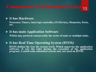 Components of Embedded System
 It has Hardware
Processor, Timers, Interrupt controller, I/O Devices, Memories, Ports,
etc.
 It has main Application Software
Which may perform concurrently the series of tasks or multiple tasks.
 It has Real Time Operating System (RTOS)
RTOS defines the way the system work. Which supervise the application
software. It sets the rules during the execution of the application
program. A small scale embedded system may not need an RTOS.
13
 