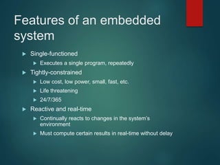 Features of an embedded
system
 Single-functioned
 Executes a single program, repeatedly
 Tightly-constrained
 Low cost, low power, small, fast, etc.
 Life threatening
 24/7/365
 Reactive and real-time
 Continually reacts to changes in the system’s
environment
 Must compute certain results in real-time without delay
 
