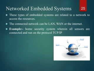Networked Embedded Systems
 These types of embedded systems are related to a network to
access the resources.
 The connected network can be LAN, WAN or the internet.
 Example:- home security system wherein all sensors are
connected and run on the protocol TCP/IP
25
 