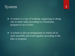 System
 A system is a way of working, organizing or doing
one or many tasks according to a fixed plan,
program or set of rules.
 A system is also an arrangement in which all its
units assemble and work together according to the
plan or program.
3
 