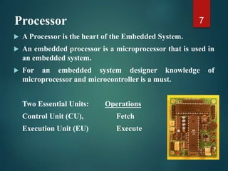 Processor
 A Processor is the heart of the Embedded System.
 An embedded processor is a microprocessor that is used in
an embedded system.
 For an embedded system designer knowledge of
microprocessor and microcontroller is a must.
Two Essential Units: Operations
Control Unit (CU), Fetch
Execution Unit (EU) Execute
7
 