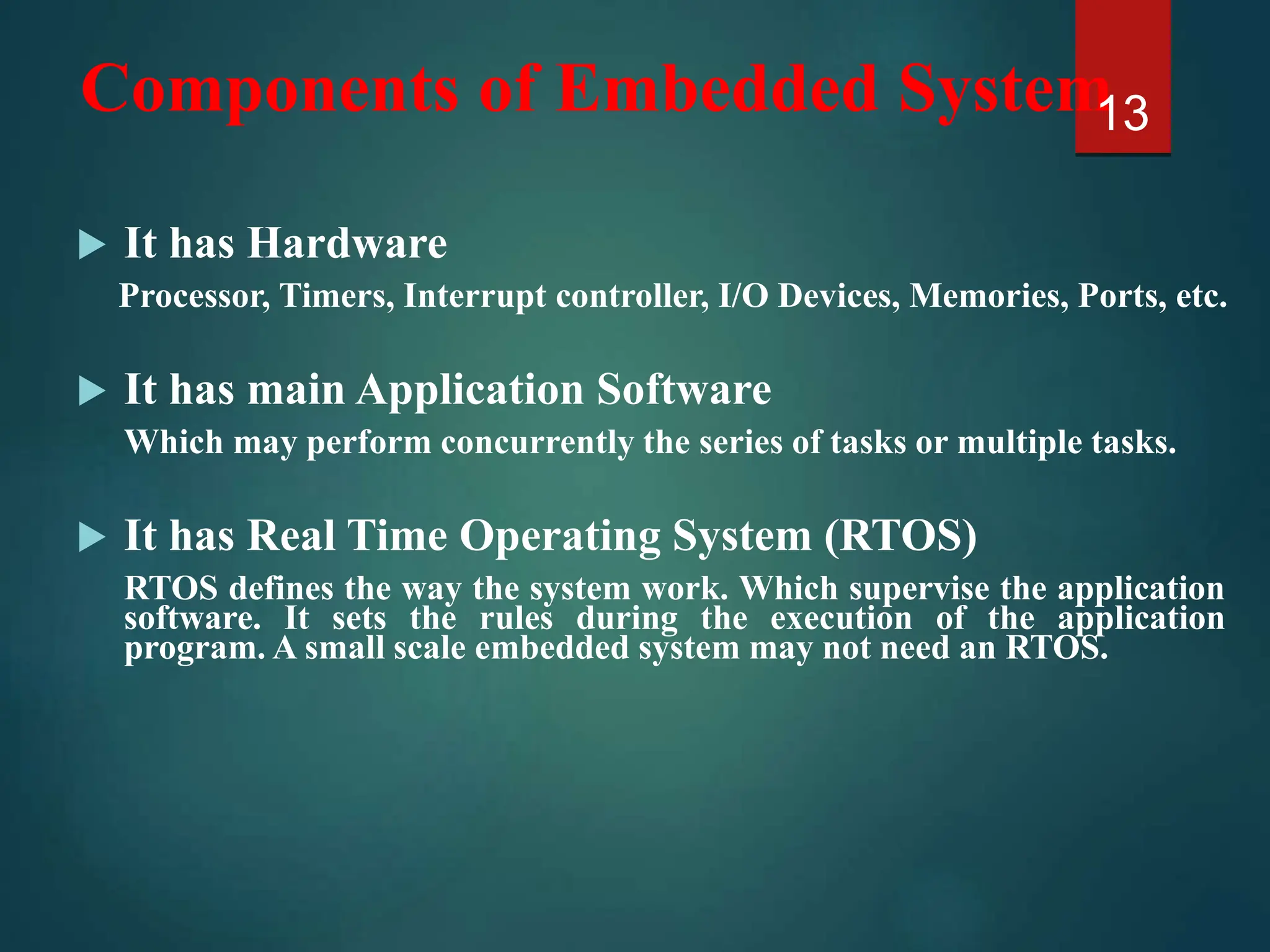 Components of Embedded System
 It has Hardware
Processor, Timers, Interrupt controller, I/O Devices, Memories, Ports, etc.
 It has main Application Software
Which may perform concurrently the series of tasks or multiple tasks.
 It has Real Time Operating System (RTOS)
RTOS defines the way the system work. Which supervise the application
software. It sets the rules during the execution of the application
program. A small scale embedded system may not need an RTOS.
13
 