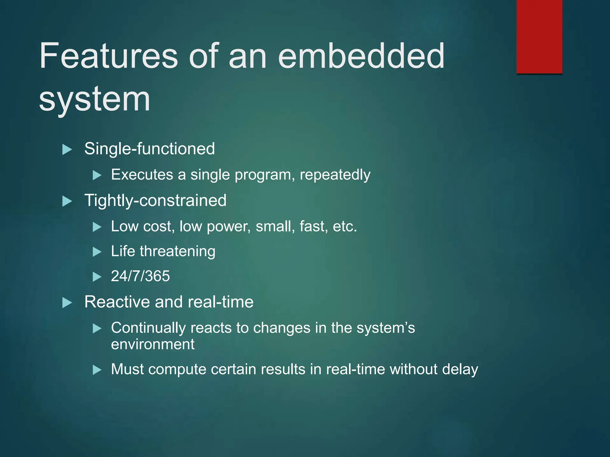 Features of an embedded
system
 Single-functioned
 Executes a single program, repeatedly
 Tightly-constrained
 Low cost, low power, small, fast, etc.
 Life threatening
 24/7/365
 Reactive and real-time
 Continually reacts to changes in the system’s
environment
 Must compute certain results in real-time without delay
 