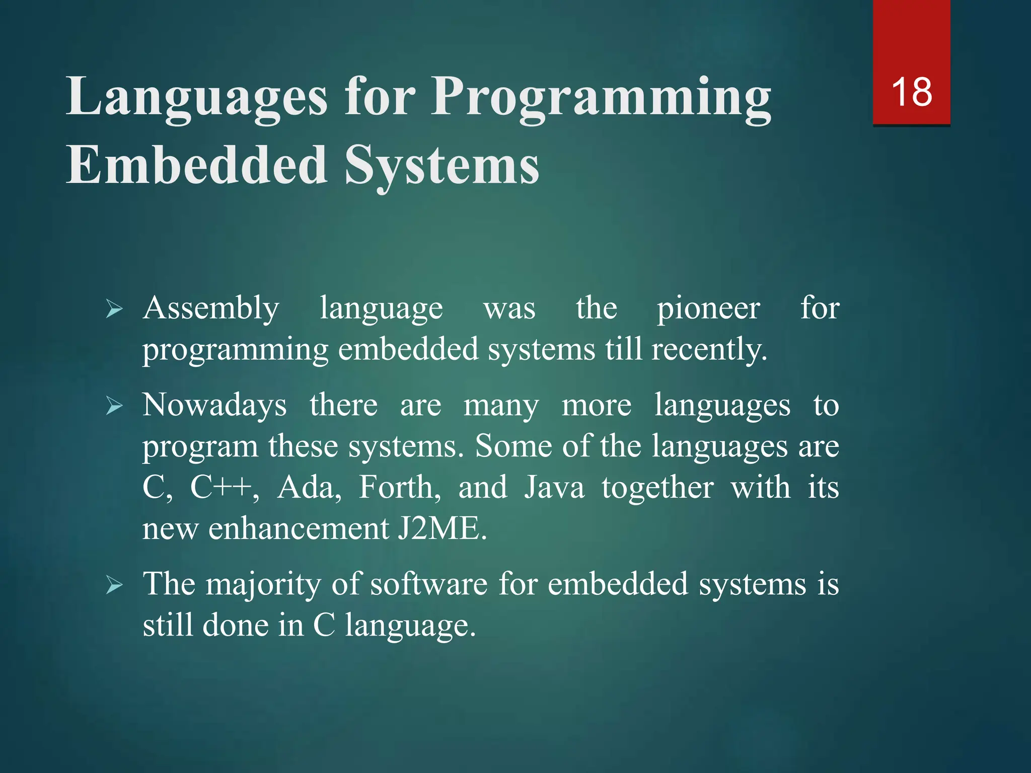 Languages for Programming
Embedded Systems
 Assembly language was the pioneer for
programming embedded systems till recently.
 Nowadays there are many more languages to
program these systems. Some of the languages are
C, C++, Ada, Forth, and Java together with its
new enhancement J2ME.
 The majority of software for embedded systems is
still done in C language.
18
 