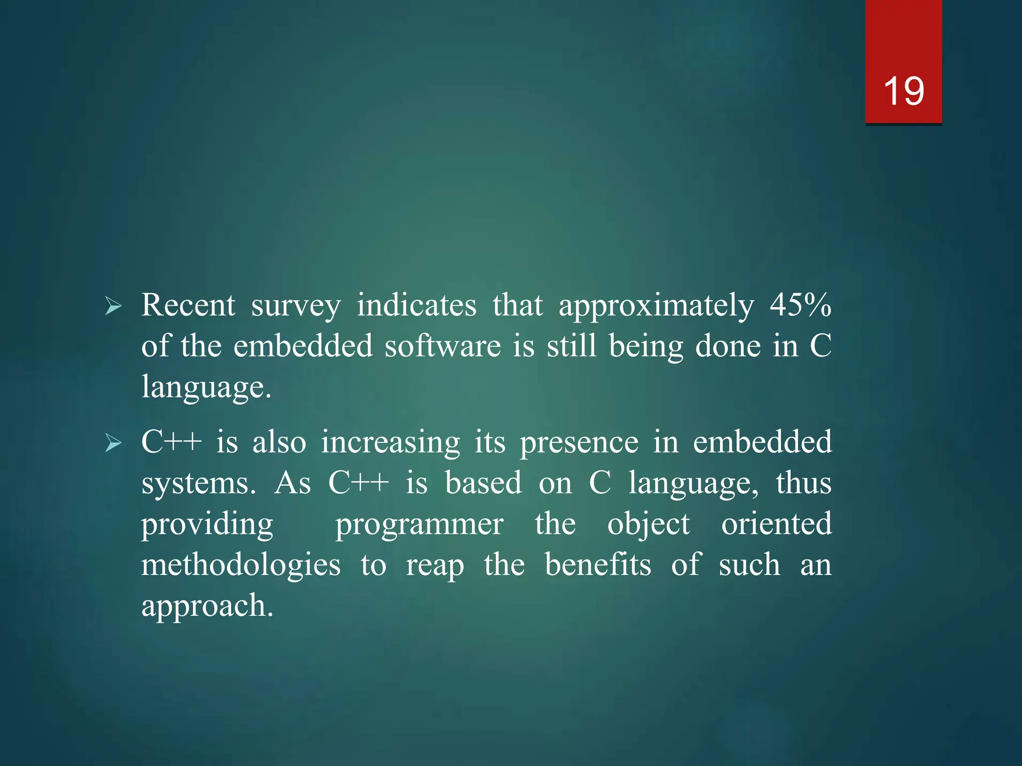  Recent survey indicates that approximately 45%
of the embedded software is still being done in C
language.
 C++ is also increasing its presence in embedded
systems. As C++ is based on C language, thus
providing programmer the object oriented
methodologies to reap the benefits of such an
approach.
19
 