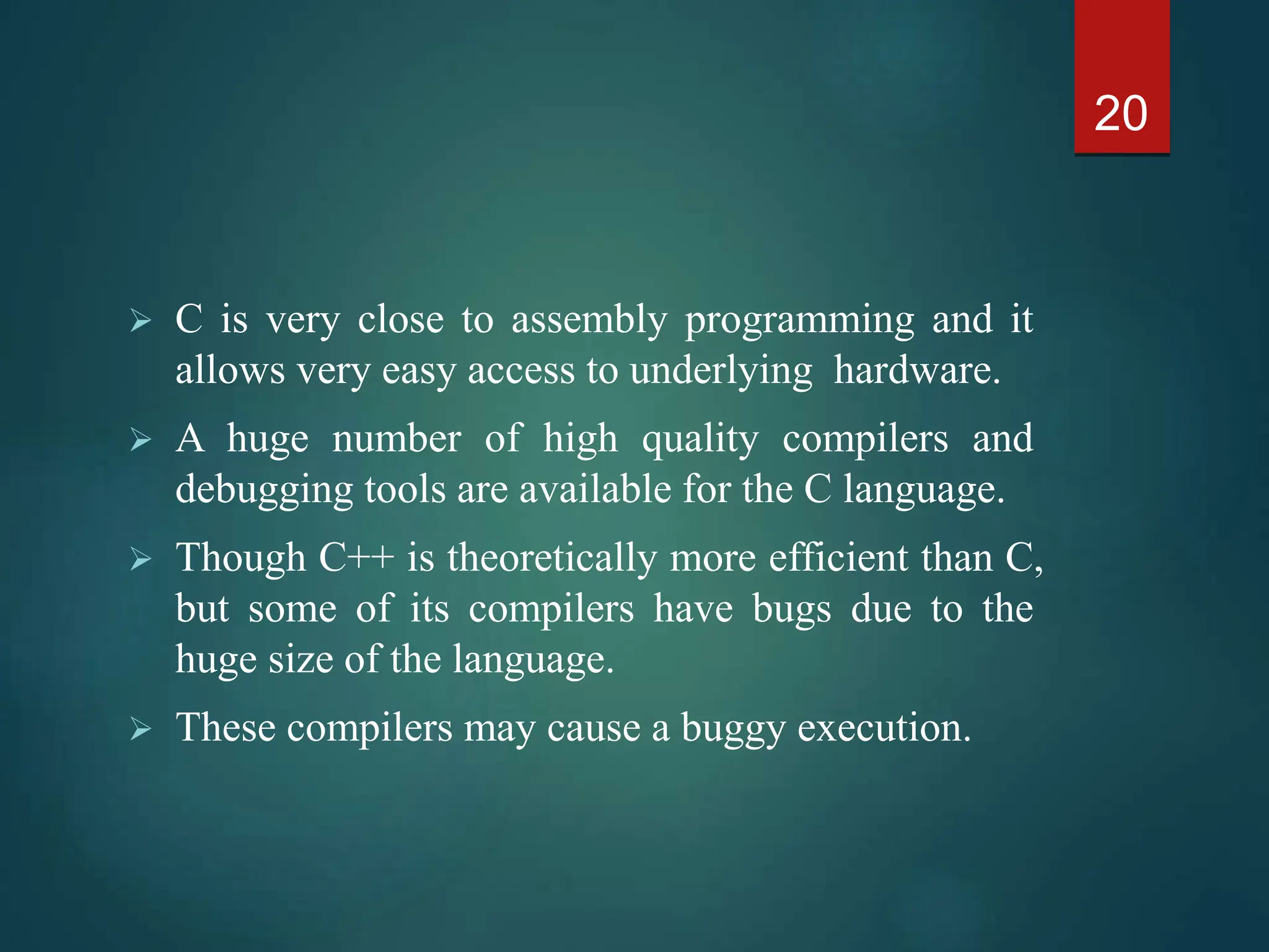  C is very close to assembly programming and it
allows very easy access to underlying hardware.
 A huge number of high quality compilers and
debugging tools are available for the C language.
 Though C++ is theoretically more efficient than C,
but some of its compilers have bugs due to the
huge size of the language.
 These compilers may cause a buggy execution.
20
 