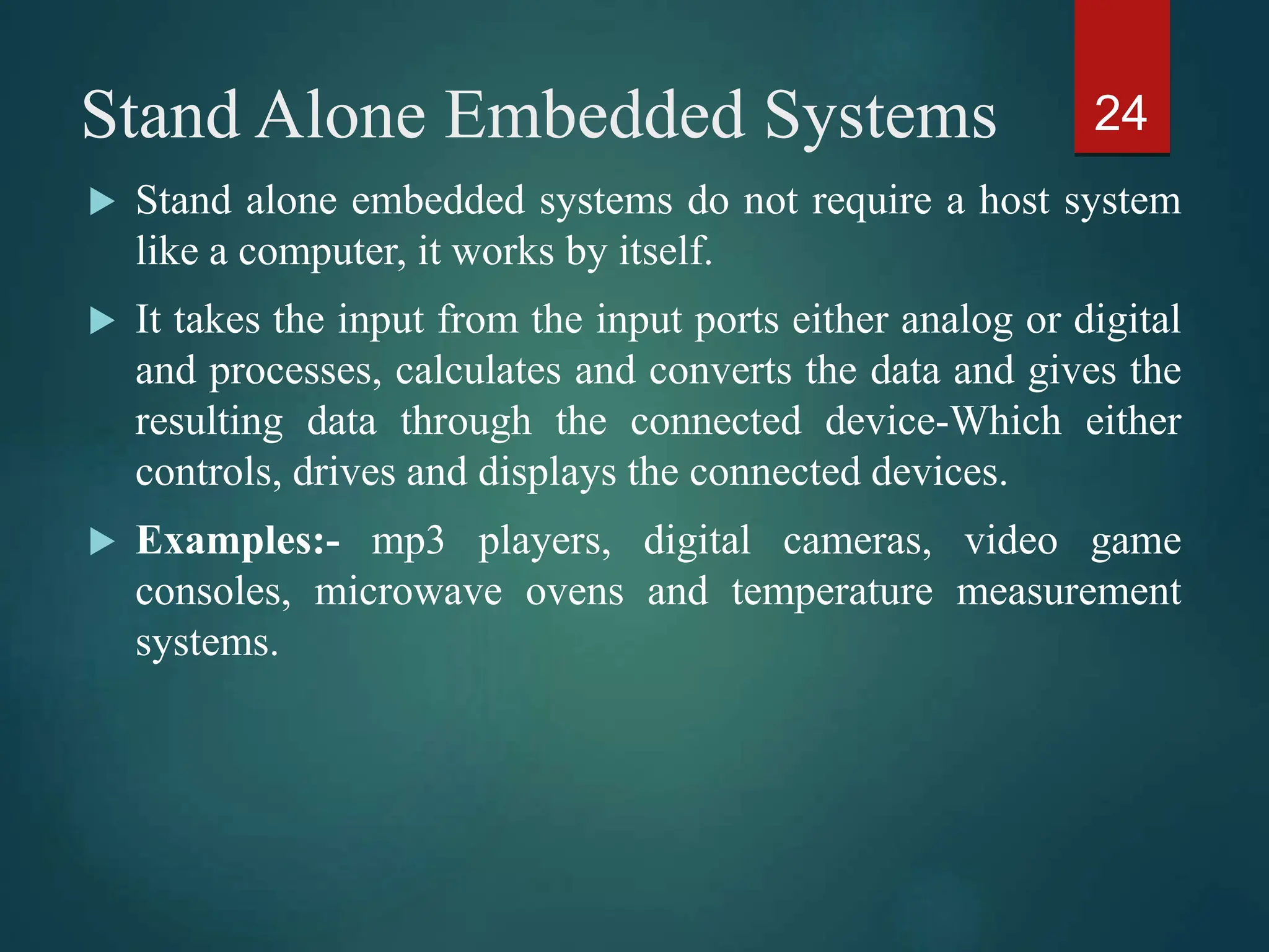 Stand Alone Embedded Systems
 Stand alone embedded systems do not require a host system
like a computer, it works by itself.
 It takes the input from the input ports either analog or digital
and processes, calculates and converts the data and gives the
resulting data through the connected device-Which either
controls, drives and displays the connected devices.
 Examples:- mp3 players, digital cameras, video game
consoles, microwave ovens and temperature measurement
systems.
24
 