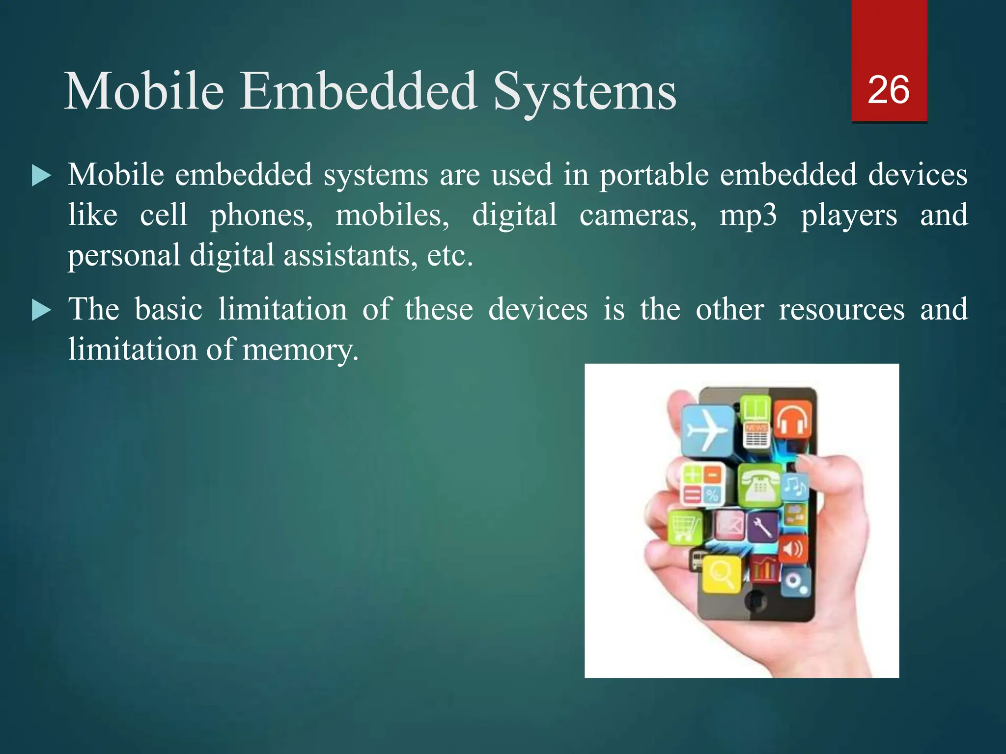 Mobile Embedded Systems
 Mobile embedded systems are used in portable embedded devices
like cell phones, mobiles, digital cameras, mp3 players and
personal digital assistants, etc.
 The basic limitation of these devices is the other resources and
limitation of memory.
26
 