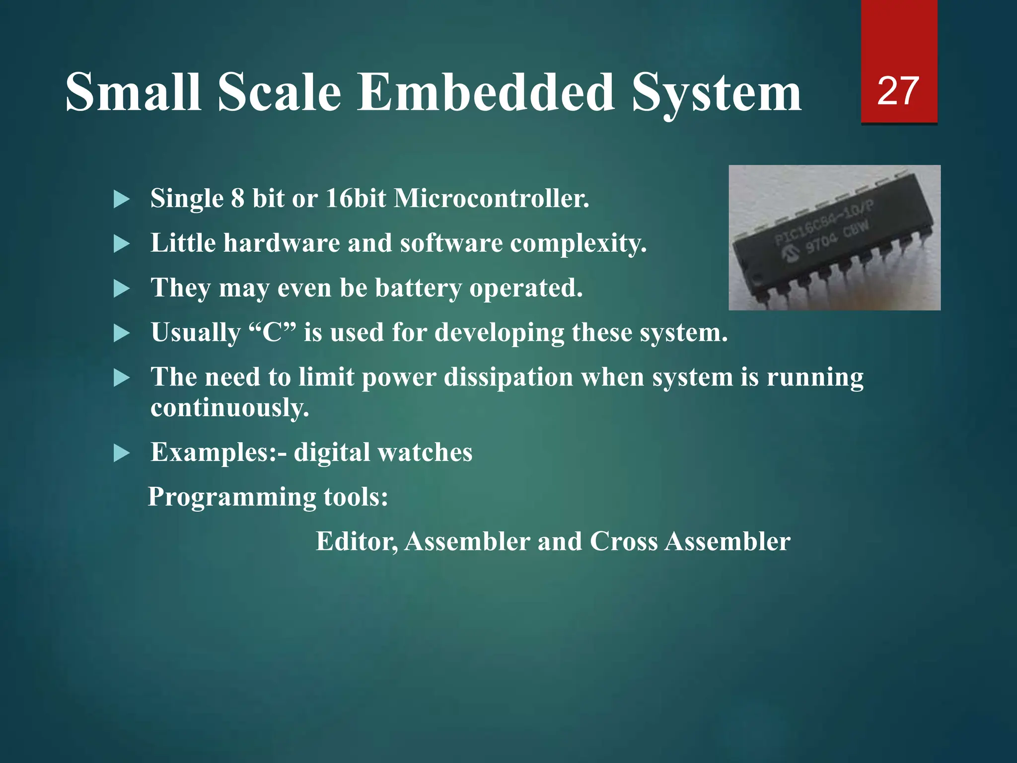 Small Scale Embedded System
 Single 8 bit or 16bit Microcontroller.
 Little hardware and software complexity.
 They may even be battery operated.
 Usually “C” is used for developing these system.
 The need to limit power dissipation when system is running
continuously.
 Examples:- digital watches
Programming tools:
Editor, Assembler and Cross Assembler
27
 