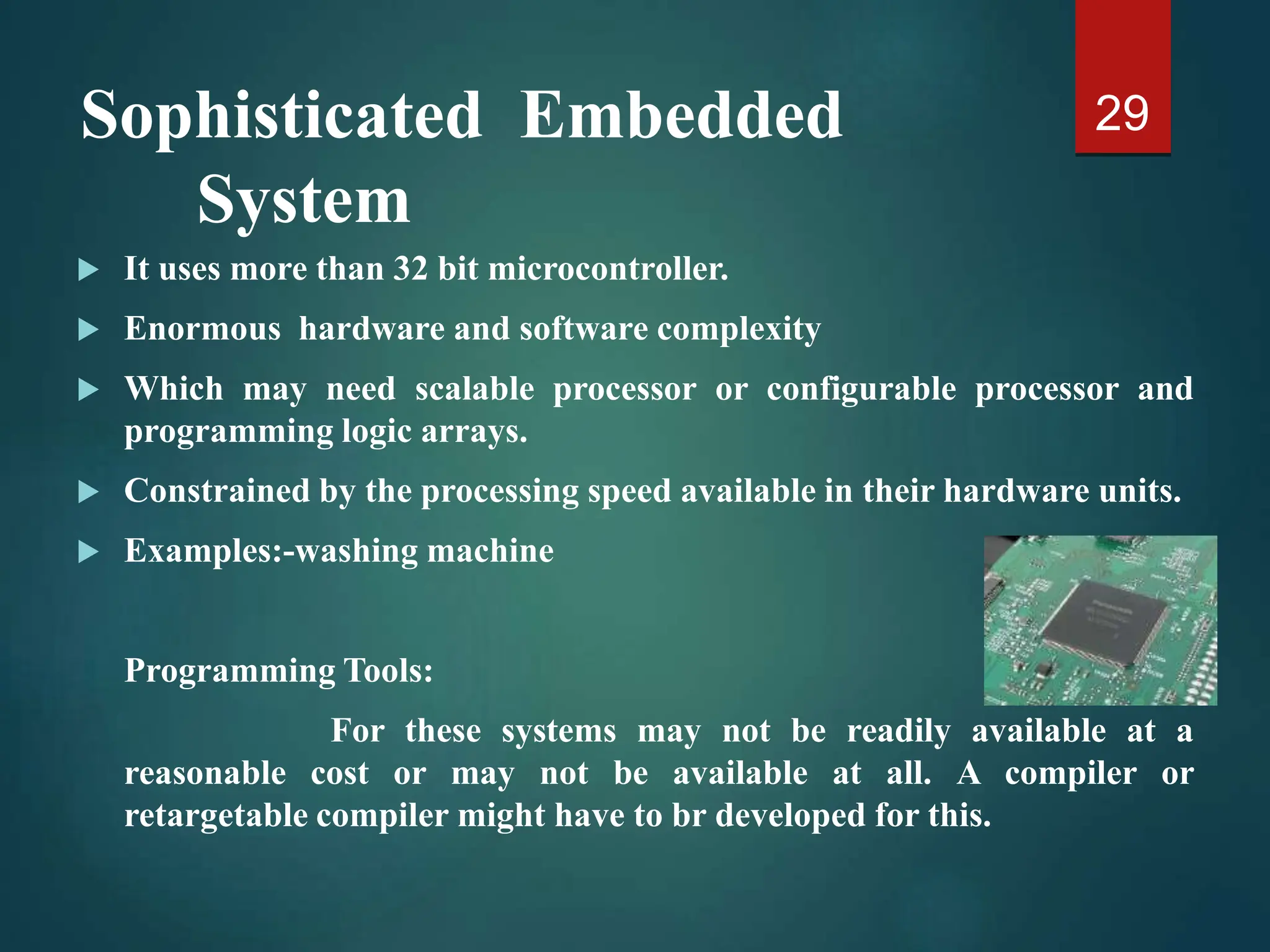 Sophisticated Embedded
System
 It uses more than 32 bit microcontroller.
 Enormous hardware and software complexity
 Which may need scalable processor or configurable processor and
programming logic arrays.
 Constrained by the processing speed available in their hardware units.
 Examples:-washing machine
Programming Tools:
For these systems may not be readily available at a
reasonable cost or may not be available at all. A compiler or
retargetable compiler might have to br developed for this.
29
 