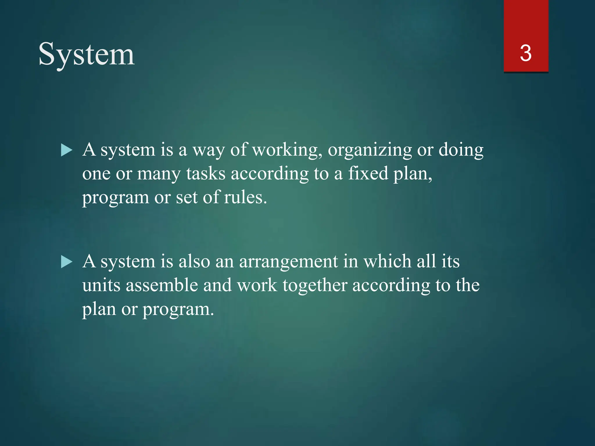 System
 A system is a way of working, organizing or doing
one or many tasks according to a fixed plan,
program or set of rules.
 A system is also an arrangement in which all its
units assemble and work together according to the
plan or program.
3
 