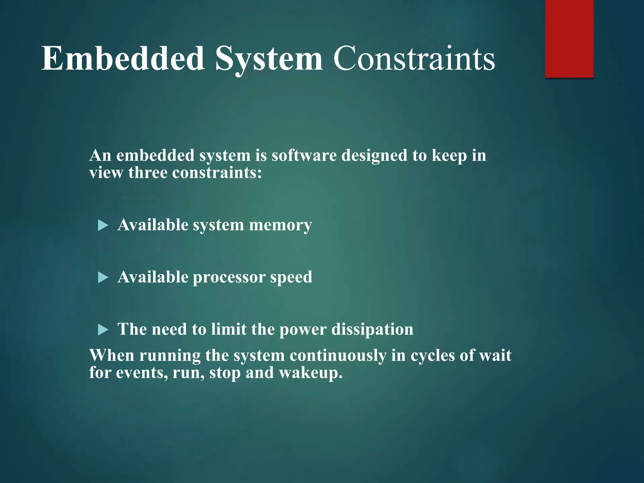 Embedded System Constraints
An embedded system is software designed to keep in
view three constraints:
 Available system memory
 Available processor speed
 The need to limit the power dissipation
When running the system continuously in cycles of wait
for events, run, stop and wakeup.
 