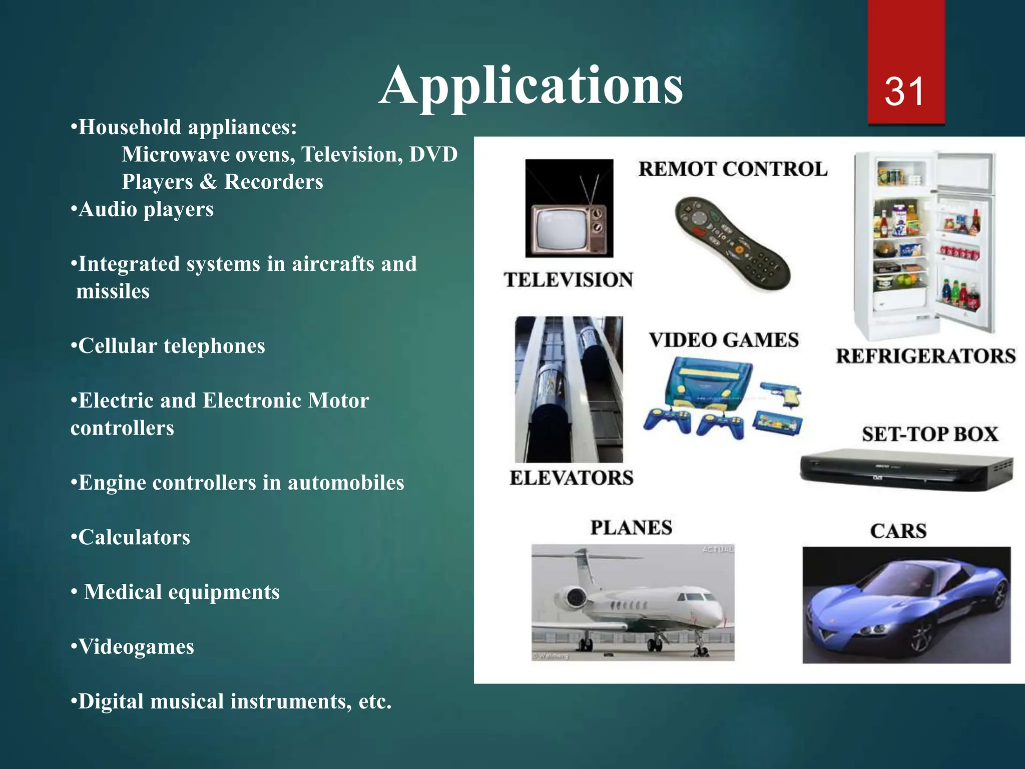 31
•Household appliances:
Microwave ovens, Television, DVD
Players & Recorders
•Audio players
•Integrated systems in aircrafts and
missiles
•Cellular telephones
•Electric and Electronic Motor
controllers
•Engine controllers in automobiles
•Calculators
• Medical equipments
•Videogames
•Digital musical instruments, etc.
Applications
 