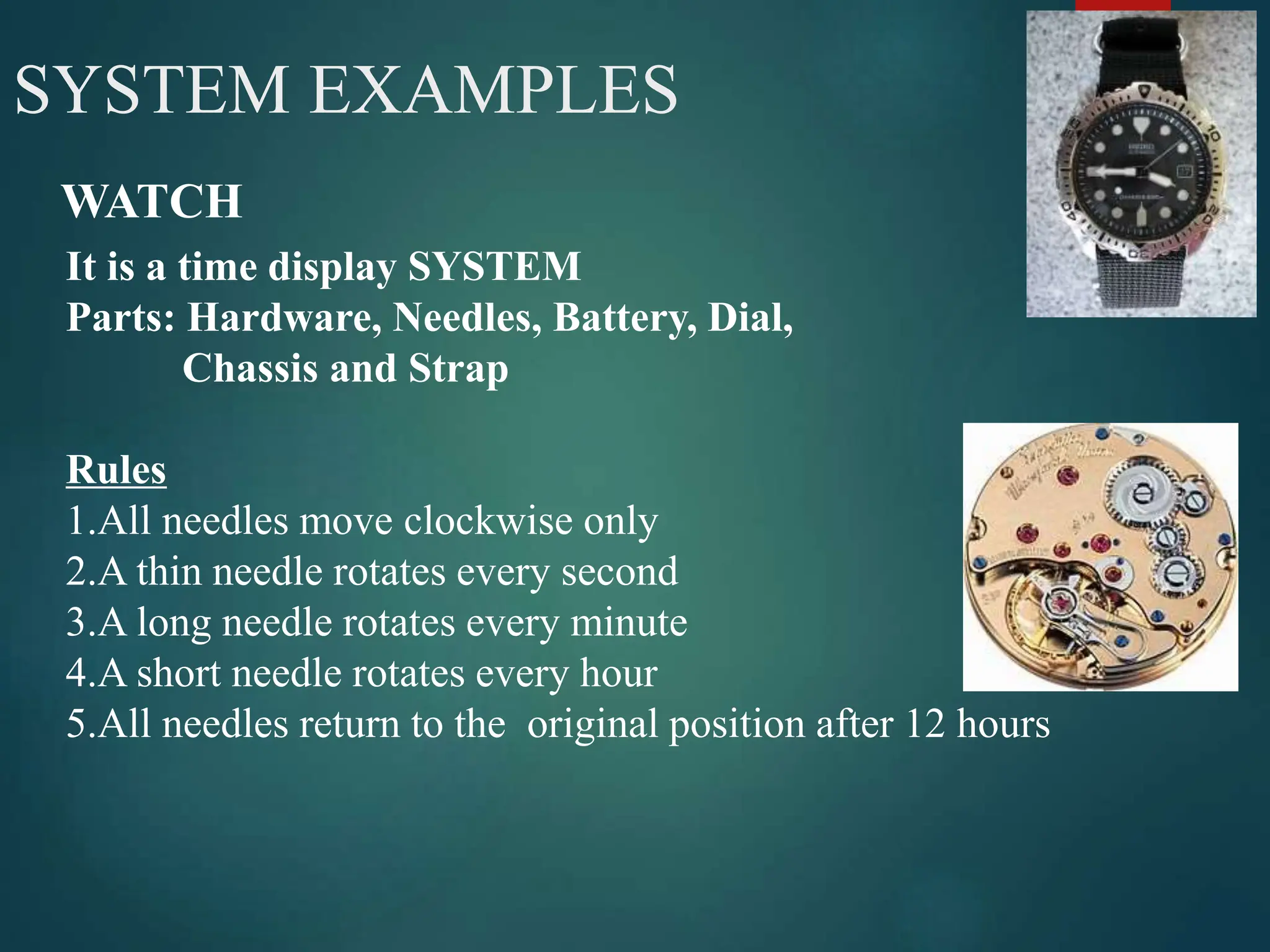 4
SYSTEM EXAMPLES
WATCH
It is a time display SYSTEM
Parts: Hardware, Needles, Battery, Dial,
Chassis and Strap
Rules
1.All needles move clockwise only
2.A thin needle rotates every second
3.A long needle rotates every minute
4.A short needle rotates every hour
5.All needles return to the original position after 12 hours
 