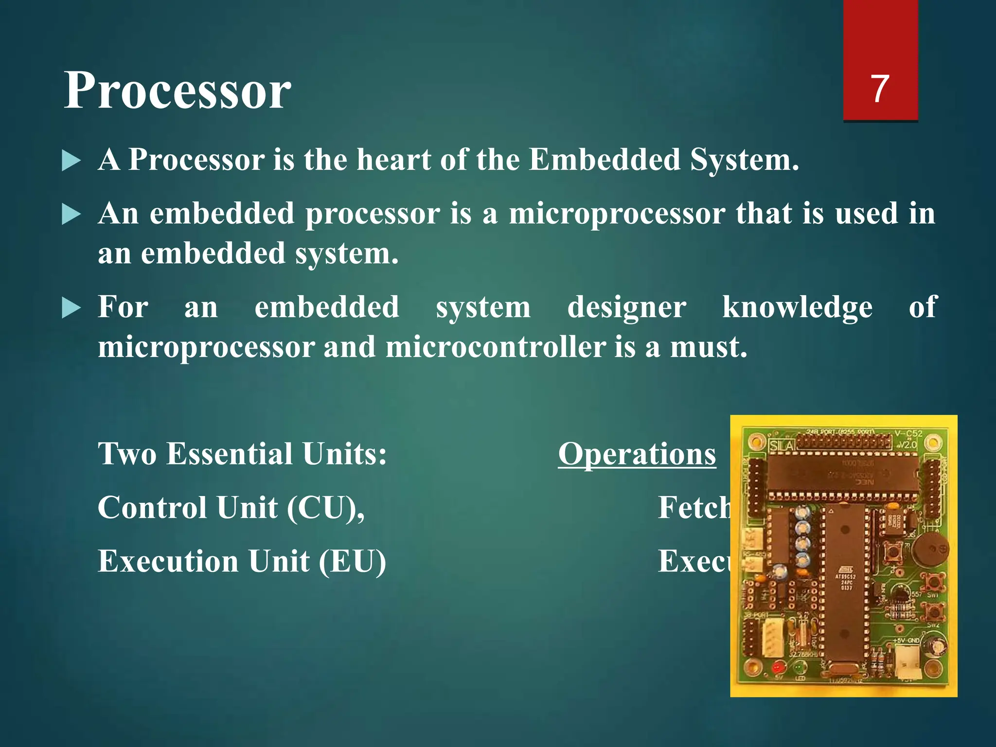Processor
 A Processor is the heart of the Embedded System.
 An embedded processor is a microprocessor that is used in
an embedded system.
 For an embedded system designer knowledge of
microprocessor and microcontroller is a must.
Two Essential Units: Operations
Control Unit (CU), Fetch
Execution Unit (EU) Execute
7
 