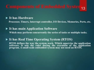 Components of Embedded System
 It has Hardware
Processor, Timers, Interrupt controller, I/O Devices, Memories, Ports, etc.
 It has main Application Software
Which may perform concurrently the series of tasks or multiple tasks.
 It has Real Time Operating System (RTOS)
RTOS defines the way the system work. Which supervise the application
software. It sets the rules during the execution of the application
program. A small scale embedded system may not need an RTOS.
13
 