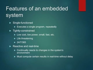 Features of an embedded
system
 Single-functioned
 Executes a single program, repeatedly
 Tightly-constrained
 Low cost, low power, small, fast, etc.
 Life threatening
 24/7/365
 Reactive and real-time
 Continually reacts to changes in the system’s
environment
 Must compute certain results in real-time without delay
 