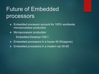 Future of Embedded
processors
 Embedded processor account for 100% worldwide
microprocessor production
 Microprocessor production
Embedded:Desktop=100:1
 Embedded processors in a house 40-50(approx)
 Embedded processors in a modern car 50-60
 