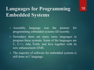 Languages for Programming
Embedded Systems
 Assembly language was the pioneer for
programming embedded systems till recently.
 Nowadays there are many more languages to
program these systems. Some of the languages are
C, C++, Ada, Forth, and Java together with its
new enhancement J2ME.
 The majority of software for embedded systems is
still done in C language.
18
 