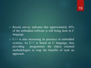  Recent survey indicates that approximately 45%
of the embedded software is still being done in C
language.
 C++ is also increasing its presence in embedded
systems. As C++ is based on C language, thus
providing programmer the object oriented
methodologies to reap the benefits of such an
approach.
19
 