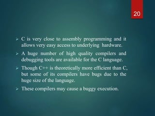  C is very close to assembly programming and it
allows very easy access to underlying hardware.
 A huge number of high quality compilers and
debugging tools are available for the C language.
 Though C++ is theoretically more efficient than C,
but some of its compilers have bugs due to the
huge size of the language.
 These compilers may cause a buggy execution.
20
 