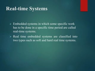 Real-time Systems
 Embedded systems in which some specific work
has to be done in a specific time period are called
real-time systems.
 Real time embedded systems are classified into
two types such as soft and hard real time systems.
 