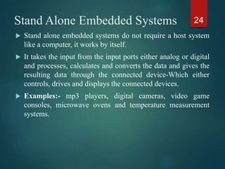Stand Alone Embedded Systems
 Stand alone embedded systems do not require a host system
like a computer, it works by itself.
 It takes the input from the input ports either analog or digital
and processes, calculates and converts the data and gives the
resulting data through the connected device-Which either
controls, drives and displays the connected devices.
 Examples:- mp3 players, digital cameras, video game
consoles, microwave ovens and temperature measurement
systems.
24
 