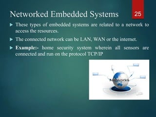 Networked Embedded Systems
 These types of embedded systems are related to a network to
access the resources.
 The connected network can be LAN, WAN or the internet.
 Example:- home security system wherein all sensors are
connected and run on the protocol TCP/IP
25
 