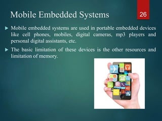 Mobile Embedded Systems
 Mobile embedded systems are used in portable embedded devices
like cell phones, mobiles, digital cameras, mp3 players and
personal digital assistants, etc.
 The basic limitation of these devices is the other resources and
limitation of memory.
26
 