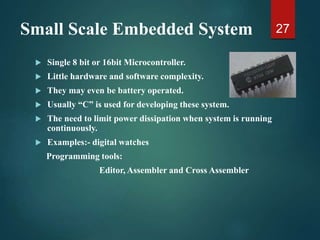 Small Scale Embedded System
 Single 8 bit or 16bit Microcontroller.
 Little hardware and software complexity.
 They may even be battery operated.
 Usually “C” is used for developing these system.
 The need to limit power dissipation when system is running
continuously.
 Examples:- digital watches
Programming tools:
Editor, Assembler and Cross Assembler
27
 